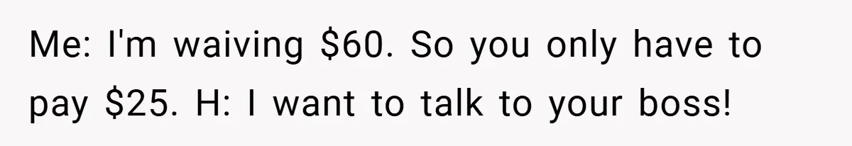 Me: I'm waiving $60. So you only have to pay $25. H: I want to talk to your boss!