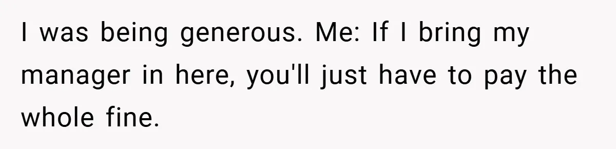 I was being generous. Me: If I bring my manager in here, you'll just have to pay the whole fine.