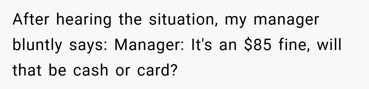 After hearing the situation, my manager bluntly says: Manager: It's an $85 fine, will that be cash or card?