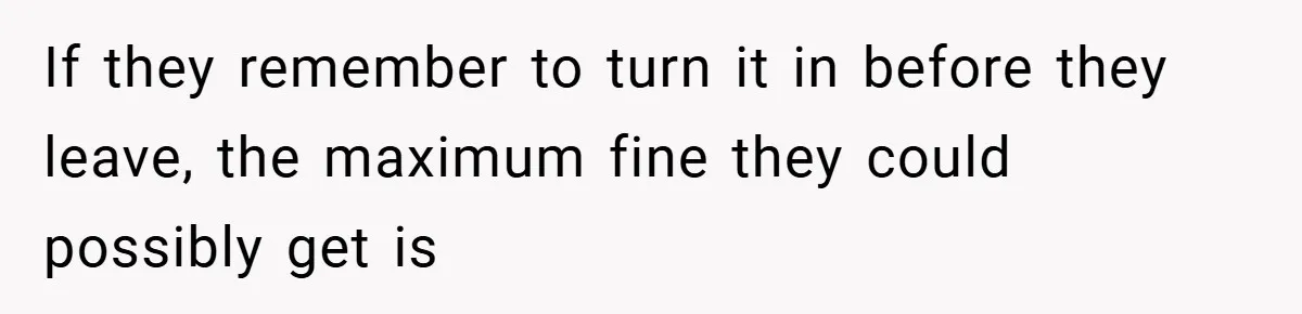 If they remember to turn it in before they leave, the maximum fine they could possibly get is