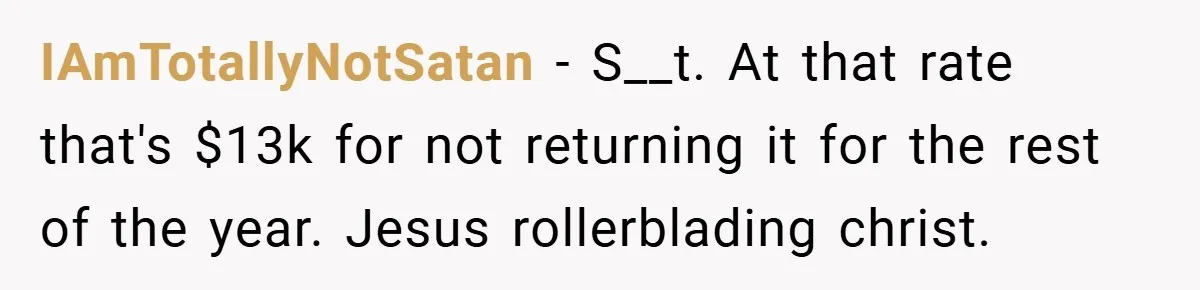 IAmTotallyNotSatan − S__t. At that rate that's $13k for not returning it for the rest of the year. Jesus rollerblading christ.