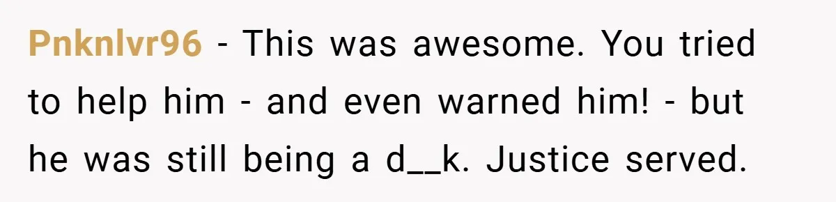 Pnknlvr96 − This was awesome. You tried to help him - and even warned him! - but he was still being a d__k. Justice served.