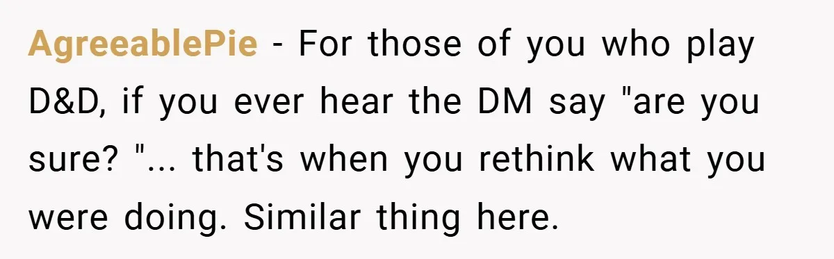 AgreeablePie − For those of you who play D&D, if you ever hear the DM say "are you sure? "... that's when you rethink what you were doing. Similar thing...