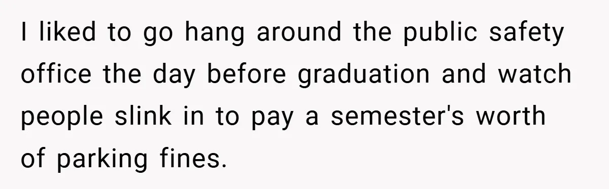 I liked to go hang around the public safety office the day before graduation and watch people slink in to pay a semester's worth of parking fines.