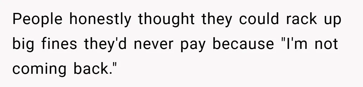 People honestly thought they could rack up big fines they'd never pay because "I'm not coming back."