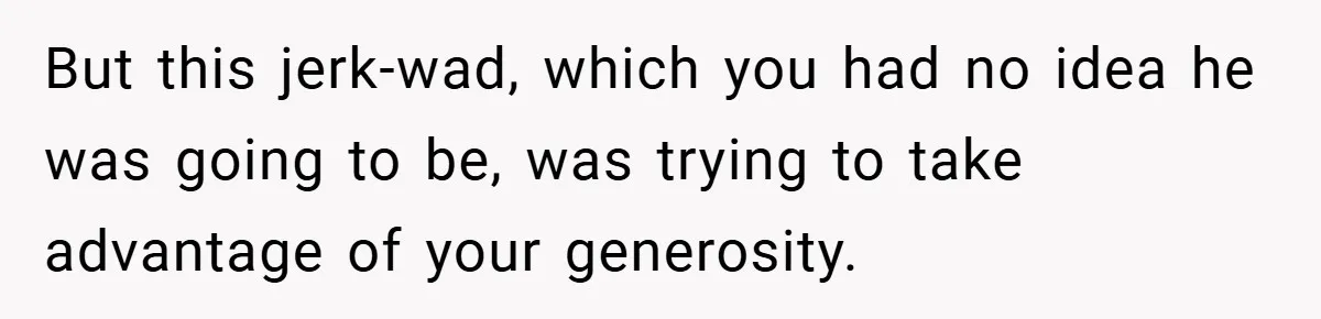 But this jerk-wad, which you had no idea he was going to be, was trying to take advantage of your generosity.
