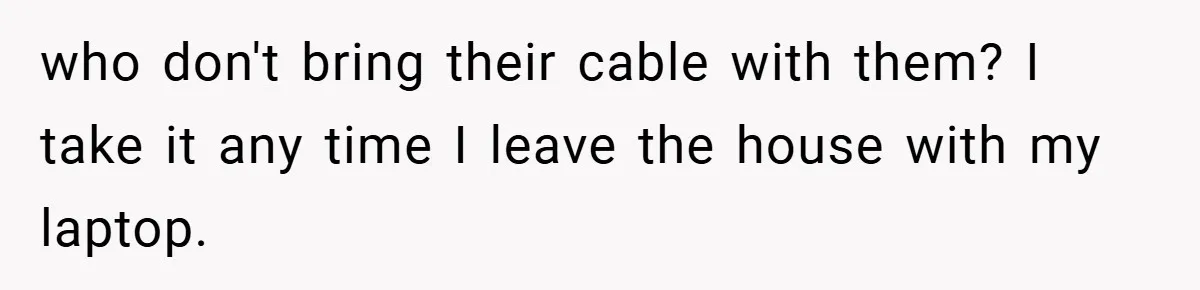 who don't bring their cable with them? I take it any time I leave the house with my laptop.