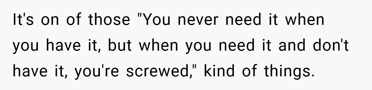 It's on of those "You never need it when you have it, but when you need it and don't have it, you're screwed," kind of things.