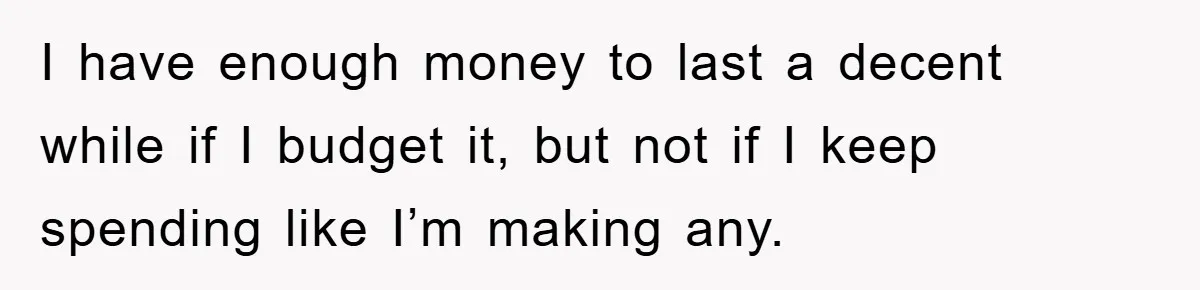 I have enough money to last a decent while if I budget it, but not if I keep spending like I’m making any.