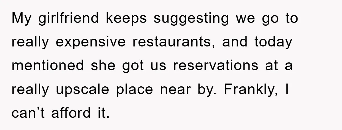 My girlfriend keeps suggesting we go to really expensive restaurants, and today mentioned she got us reservations at a really upscale place near by. Frankly, I can’t afford it.