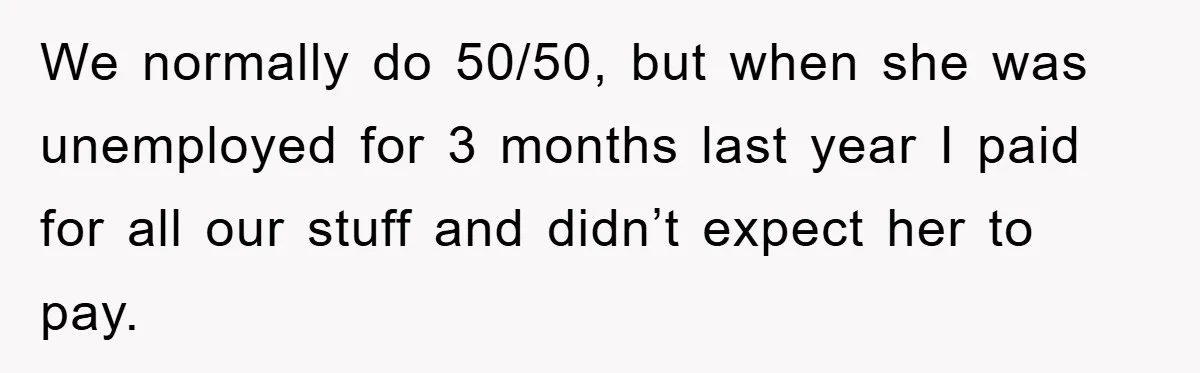 We normally do 50/50, but when she was unemployed for 3 months last year I paid for all our stuff and didn’t expect her to pay.