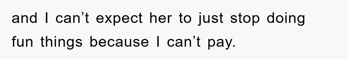 and I can’t expect her to just stop doing fun things because I can’t pay.