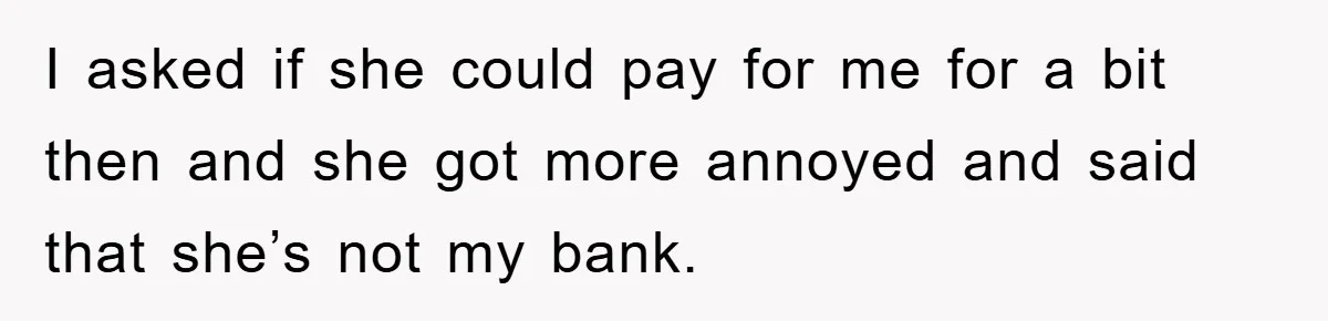 I asked if she could pay for me for a bit then and she got more annoyed and said that she’s not my bank.