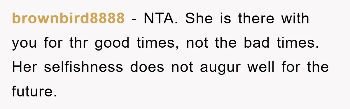 brownbird8888 − NTA. She is there with you for thr good times, not the bad times. Her selfishness does not augur well for the future.