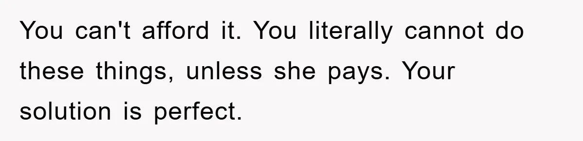 You can't afford it. You literally cannot do these things, unless she pays. Your solution is perfect.