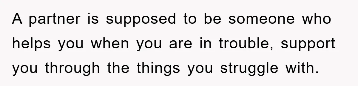 A partner is supposed to be someone who helps you when you are in trouble, support you through the things you struggle with.