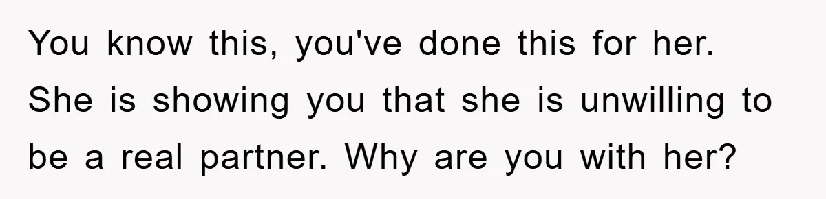 You know this, you've done this for her. She is showing you that she is unwilling to be a real partner. Why are you with her?