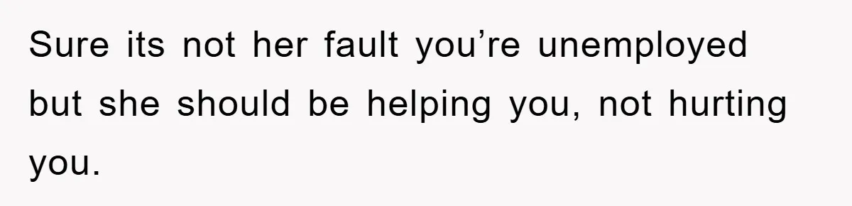 Sure its not her fault you’re unemployed but she should be helping you, not hurting you.