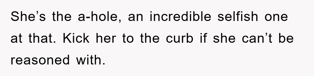 She’s the a-hole, an incredible selfish one at that. Kick her to the curb if she can’t be reasoned with.