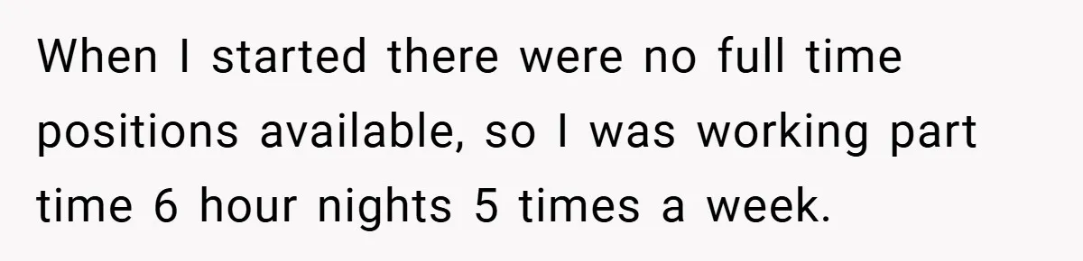 When I started there were no full time positions available, so I was working part time 6 hour nights 5 times a week.