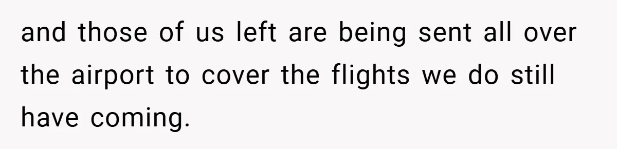 and those of us left are being sent all over the airport to cover the flights we do still have coming.