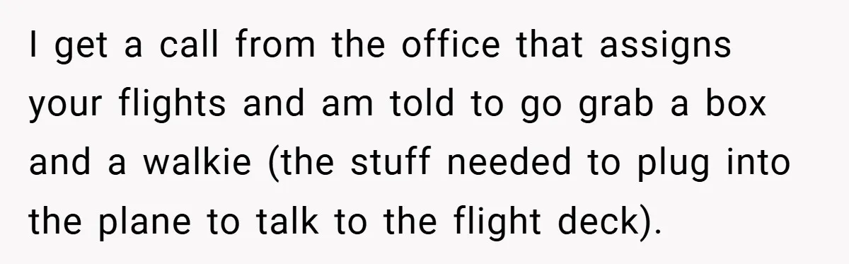 I get a call from the office that assigns your flights and am told to go grab a box and a walkie (the stuff needed to plug into the plane...