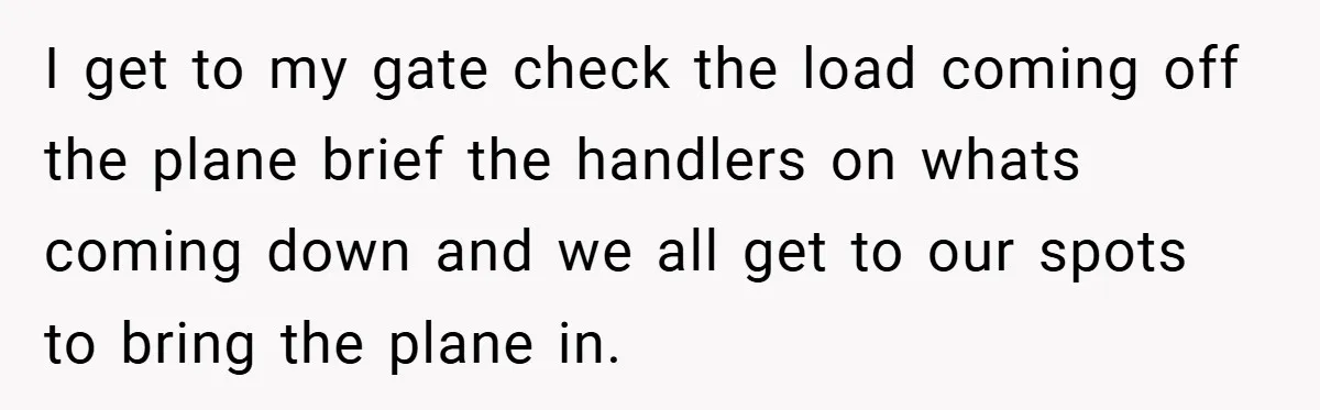 I get to my gate check the load coming off the plane brief the handlers on whats coming down and we all get to our spots to bring the plane...