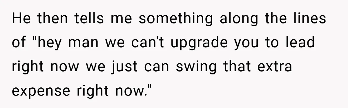 He then tells me something along the lines of "hey man we can't upgrade you to lead right now we just can swing that extra expense right now."
