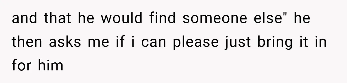 and that he would find someone else" he then asks me if i can please just bring it in for him