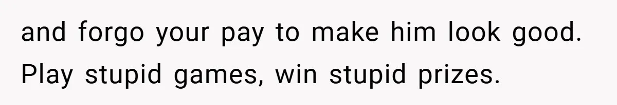 and forgo your pay to make him look good. Play stupid games, win stupid prizes.