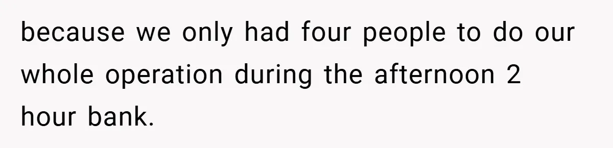 because we only had four people to do our whole operation during the afternoon 2 hour bank.