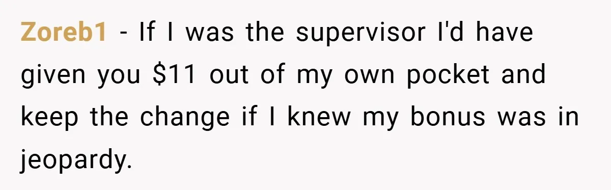 Zoreb1 − If I was the supervisor I'd have given you $11 out of my own pocket and keep the change if I knew my bonus was in jeopardy.