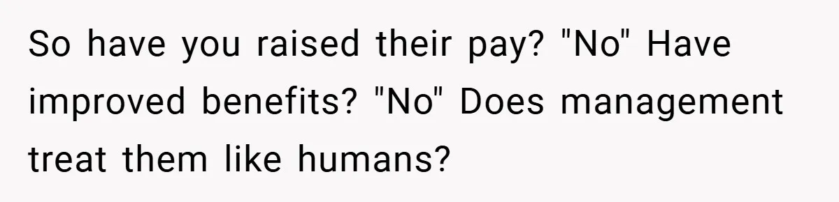 So have you raised their pay? "No" Have improved benefits? "No" Does management treat them like humans?