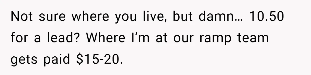 Not sure where you live, but damn… 10.50 for a lead? Where I’m at our ramp team gets paid $15-20.