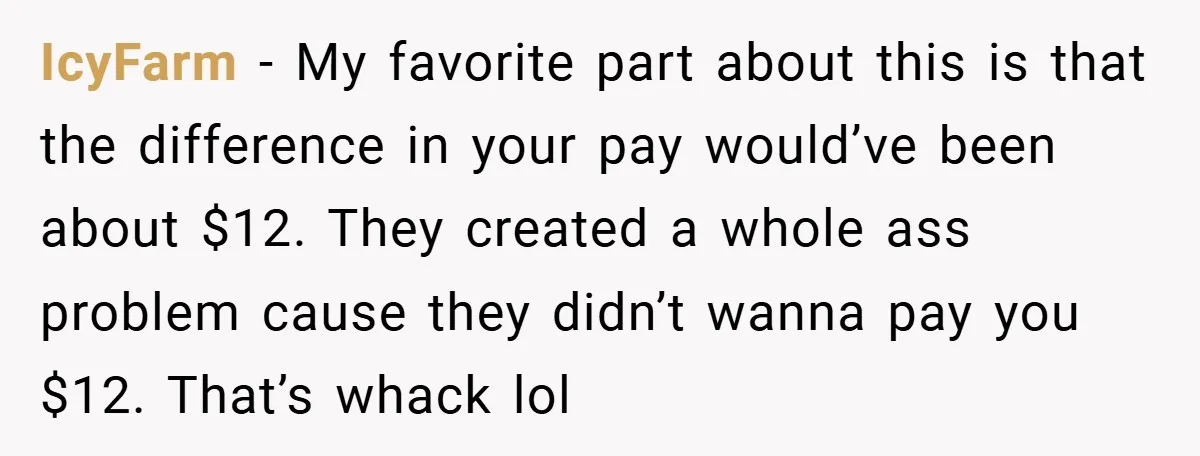 IcyFarm − My favorite part about this is that the difference in your pay would’ve been about $12. They created a whole ass problem cause they didn’t wanna pay you...