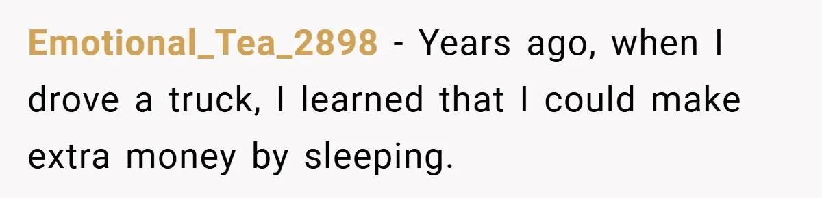 Emotional_Tea_2898 − Years ago, when I drove a truck, I learned that I could make extra money by sleeping.