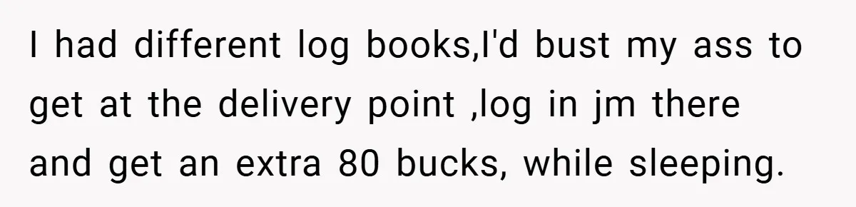I had different log books,I'd bust my ass to get at the delivery point ,log in jm there and get an extra 80 bucks, while sleeping.