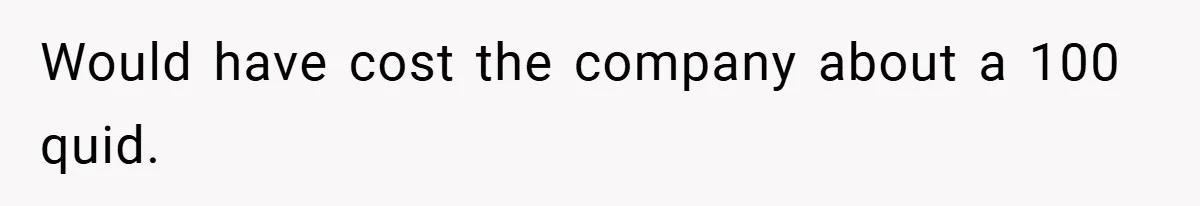 Would have cost the company about a 100 quid.