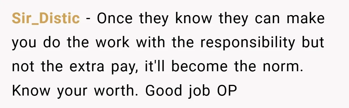 Sir_Distic − Once they know they can make you do the work with the responsibility but not the extra pay, it'll become the norm. Know your worth. Good job OP