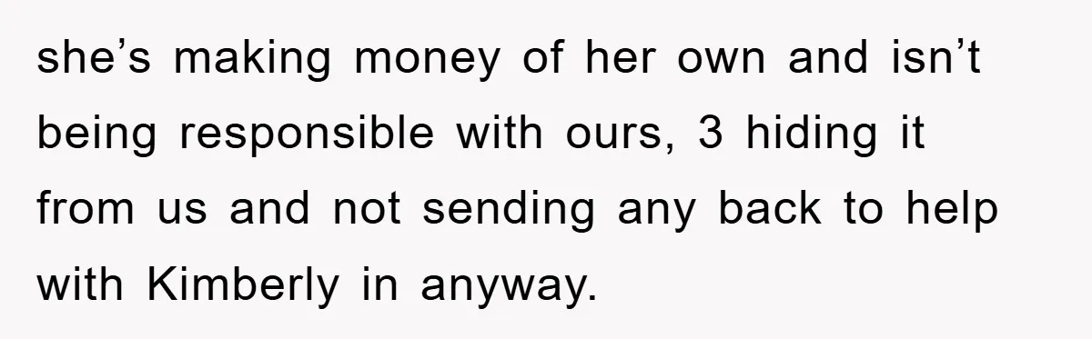 Dad Funds Daughter's College Dream Only To Uncover Her Secret Money-Making Hustle she’s making money of her own and isn’t being responsible with ours, 3 hiding it from us and not sending any back to help with Kimberly in anyway.