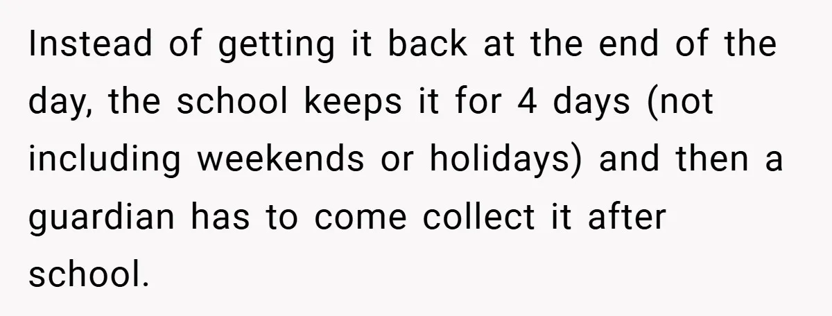 Instead of getting it back at the end of the day, the school keeps it for 4 days (not including weekends or holidays) and then a guardian has to come...