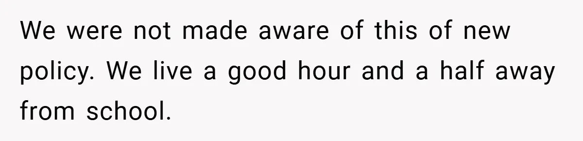 We were not made aware of this of new policy. We live a good hour and a half away from school.