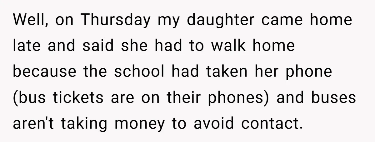 Well, on Thursday my daughter came home late and said she had to walk home because the school had taken her phone (bus tickets are on their phones) and buses...