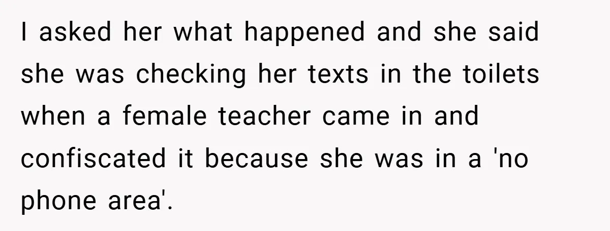I asked her what happened and she said she was checking her texts in the toilets when a female teacher came in and confiscated it because she was in a...