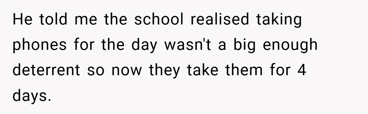 He told me the school realised taking phones for the day wasn't a big enough deterrent so now they take them for 4 days.
