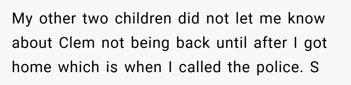 My other two children did not let me know about Clem not being back until after I got home which is when I called the police. S