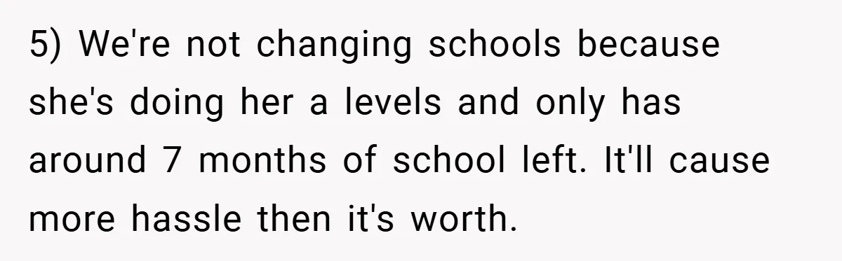 5) We're not changing schools because she's doing her a levels and only has around 7 months of school left. It'll cause more hassle then it's worth.
