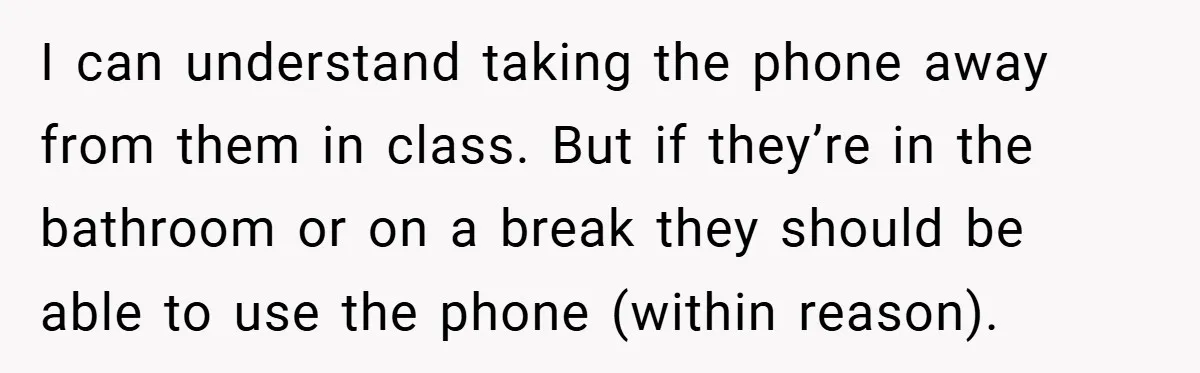 I can understand taking the phone away from them in class. But if they’re in the bathroom or on a break they should be able to use the phone (within...