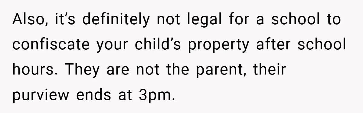 Also, it’s definitely not legal for a school to confiscate your child’s property after school hours. They are not the parent, their purview ends at 3pm.