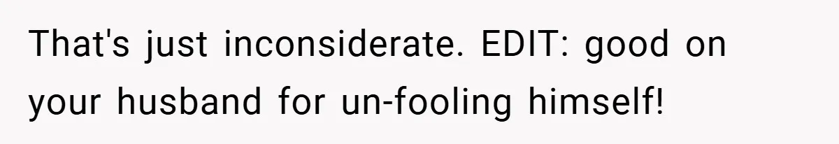 That's just inconsiderate. EDIT: good on your husband for un-fooling himself!